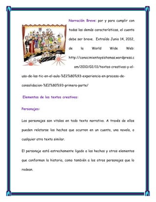 Narración Breve: por y para cumplir con

                                todas las demás características, el cuento

                                debe ser breve. Extraído Junio 14, 2012,

                                de      la     World      Wide      Web:

                                http://conocimientoysistemas.wordpress.c

                                     om/2010/02/11/textos-creativos-y-el-

uso-de-las-tic-en-el-aula-%E2%80%93-experiencia-en-proceso-de-

consolidacion-%E2%80%93-primera-parte/


Elementos de los textos creativos:


Personajes:


Los personajes son vitales en todo texto narrativo. A través de ellos

pueden relatarse los hechos que ocurren en un cuento, una novela, o

cualquier otro texto similar.


El personaje está estrechamente ligado a los hechos y otros elementos

que conforman la historia, como también a los otros personajes que lo

rodean.
 