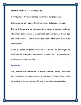 Podemos clasificar a los personajes en:


1. Principales: a través de ellos se desarrolla la acción principal.


2. Secundarios: participan solo indirectamente de la acción principal.


Dentro de los personajes principales de un cuento o narración podemos

identificar: protagonistas y antagonistas. Estos no siempre tienen que

ser seres humanos. También pueden ser seres fantásticos o fuerzas de

la naturaleza.


Según su grado de participación en la historia, los personajes se

clasifican en principales, secundarios e incidentales. A continuación,

analizaremos cada uno de ellos.


Principales


Son aquellos que concentran la mayor atención, porque participan

directamente en los acontecimientos que se narran. Es decir, la narración

se trata de lo que les ocurre a ellos o de lo que ellos mismos realizan.
 