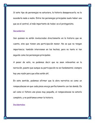 Si este tipo de personajes no estuviera, la historia desaparecería; no le

sucedería nada a nadie. Entre los personajes principales suele haber uno

que es el central, el más importante de todos: es el protagonista.


Secundarios


Son quienes no están involucrados directamente en la historia que se

cuenta, sino que tienen una participación menor. No es que no tengan

importancia; también intervienen en los hechos, pero no tanto ni tan

seguido como los personajes principales.


A pesar de esto, no podemos decir que no sean relevantes en la

narración, puesto que aunque su participación no es fundamental, siempre

hay una razón para que ellos estén ahí.


En este sentido, podemos afirmar que la obra narrativa es como un

rompecabezas en que cada pieza encaja perfectamente con las demás. Es

así como si faltara una pieza muy pequeña, el rompecabezas no estaría

completo, y no podríamos armar la historia.


Incidentales
 