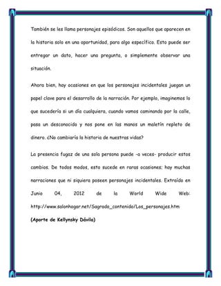 También se les llama personajes episódicos. Son aquellos que aparecen en

la historia solo en una oportunidad, para algo específico. Esto puede ser

entregar un dato, hacer una pregunta, o simplemente observar una

situación.


Ahora bien, hay ocasiones en que los personajes incidentales juegan un

papel clave para el desarrollo de la narración. Por ejemplo, imaginemos lo

que sucedería si un día cualquiera, cuando vamos caminando por la calle,

pasa un desconocido y nos pone en las manos un maletín repleto de

dinero. ¿No cambiaría la historia de nuestras vidas?


La presencia fugaz de una sola persona puede -a veces- producir estos

cambios. De todos modos, esto sucede en raras ocasiones; hay muchas

narraciones que ni siquiera poseen personajes incidentales. Extraído en

Junio        04,   2012        de     la     World       Wide       Web:

http://www.salonhogar.net/Sagrado_contenido/Los_personajes.htm

(Aporte de Kellynsky Dávila)
 