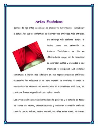 Artes Escénicas
Dentro de las artes escénicas se encuentra mayormente            la música y

la danza las cuales conformas las expresiones artísticas más antiguas,

                                 sin embargo más adelante           surge   el

                                 teatro      como   una      extensión      de

                                 la danza.    Inicialmente     se    dio    en

                                  África donde surge por la necesidad

                                 de expresar cultos y ofrendas a sus

                                 creencias y religiones. Los romanos

comienzan a incluir más adelante en sus representaciones artísticas

accesorios las máscaras y de esta manera se comienza a crear el

vestuario o los recursos necesarios para las expresiones artísticas, las

cuales se fueron expandiendo por todo el mundo.


Las artes escénicas están destinadas a la práctica y el estudio de todas

las obras de teatro, dramatizaciones y cualquier expresión artística

como la danza, música, teatro musical, recitales entre otros; los cuales
 