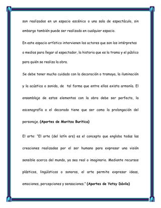 son realizados en un espacio escénico o una sala de espectáculo, sin

embargo también puede ser realizado en cualquier espacio.


En este espacio artístico intervienen los actores que son los intérpretes

o medios para llegar al espectador, la historia que es la trama y el público

para quién se realiza la obra.


Se debe tener mucho cuidado con la decoración o tramoya, la iluminación


y la acústica o sonido, de tal forma que entre ellos exista armonía. El


ensamblaje de estos elementos con la obra debe ser perfecto, la


escenografía o el decorado tiene que ser como la prolongación del


personaje. (Aportes de Maritza Buritica)



El arte: ―El arte (del latín ars) es el concepto que engloba todas las


creaciones realizadas por el ser humano para expresar una visión


sensible acerca del mundo, ya sea real o imaginario. Mediante recursos


plásticos, lingüísticos o sonoros, el arte permite expresar ideas,


emociones, percepciones y sensaciones.‖ (Aportes de Yetsy Dávila)
 