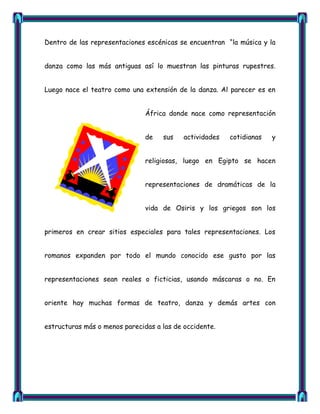 Dentro de las representaciones escénicas se encuentran ―la música y la


danza como las más antiguas así lo muestran las pinturas rupestres.


Luego nace el teatro como una extensión de la danza. Al parecer es en


                               África donde nace como representación


                               de   sus    actividades   cotidianas   y


                               religiosas, luego en Egipto se hacen


                               representaciones de dramáticas de la


                               vida de Osiris y los griegos son los


primeros en crear sitios especiales para tales representaciones. Los


romanos expanden por todo el mundo conocido ese gusto por las


representaciones sean reales o ficticias, usando máscaras o no. En


oriente hay muchas formas de teatro, danza y demás artes con


estructuras más o menos parecidas a las de occidente.
 