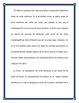 En América podemos decir que las grandes civilizaciones explotaron


todas las artes escénicas. En la actualidad existe un amplio grupo de


artes escénicas que luchan por surgir, por ejemplo se dice que la


cinematografía es una forma de hacer perdurar el teatro pero tomando


en cuenta las técnicas de animación como parte de las artes


cinematográficas esta afirmación cae por su propio peso. Animada o no


es un arte escénico pues cuenta con todos los recursos pertinentes, en


mi humilde opinión, además requiere de un marco como es el mismo cine o


televisor donde representarse y tal representación es tan efímera como


cualquier otra obra.‖



   La forma    de representar las artes escénicas es por medio de las


obras de teatro, la representación se produce en un espacio llamado


escenario en el cual se despliega la acción de la escena, valiéndose de la
 