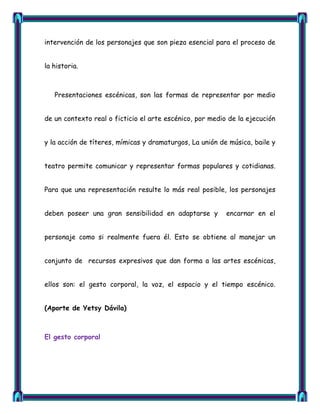 intervención de los personajes que son pieza esencial para el proceso de


la historia.



   Presentaciones escénicas, son las formas de representar por medio


de un contexto real o ficticio el arte escénico, por medio de la ejecución


y la acción de títeres, mímicas y dramaturgos, La unión de música, baile y


teatro permite comunicar y representar formas populares y cotidianas.


Para que una representación resulte lo más real posible, los personajes


deben poseer una gran sensibilidad en adaptarse y         encarnar en el


personaje como si realmente fuera él. Esto se obtiene al manejar un


conjunto de recursos expresivos que dan forma a las artes escénicas,


ellos son: el gesto corporal, la voz, el espacio y el tiempo escénico.


(Aporte de Yetsy Dávila)



El gesto corporal
 