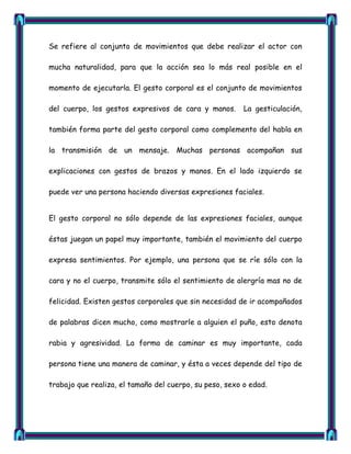 Se refiere al conjunto de movimientos que debe realizar el actor con

mucha naturalidad, para que la acción sea lo más real posible en el

momento de ejecutarla. El gesto corporal es el conjunto de movimientos

del cuerpo, los gestos expresivos de cara y manos.       La gesticulación,

también forma parte del gesto corporal como complemento del habla en

la transmisión de un mensaje. Muchas personas acompañan sus

explicaciones con gestos de brazos y manos. En el lado izquierdo se

puede ver una persona haciendo diversas expresiones faciales.


El gesto corporal no sólo depende de las expresiones faciales, aunque

éstas juegan un papel muy importante, también el movimiento del cuerpo

expresa sentimientos. Por ejemplo, una persona que se ríe sólo con la

cara y no el cuerpo, transmite sólo el sentimiento de alergría mas no de

felicidad. Existen gestos corporales que sin necesidad de ir acompañados

de palabras dicen mucho, como mostrarle a alguien el puño, esto denota

rabia y agresividad. La forma de caminar es muy importante, cada

persona tiene una manera de caminar, y ésta a veces depende del tipo de

trabajo que realiza, el tamaño del cuerpo, su peso, sexo o edad.
 