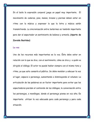 En el baile la expresión corporal juega un papel muy importante.        El

movimiento de caderas, pies, manos, brazos y piernas deben estar en

ritmo con la música y expresar lo que la letra y música están

transmitiendo. La sincronización entre bailarines es también importante

para dar al espectador un sentimiento de balance y armonía. (Aporte de

Zoraida Bastidas)


La voz


Uno de los recursos más importantes es la voz. Ésta debe estar en

relación con lo que se dice, con el sentimiento, cómo se dice y a quién va

dirigido el diálogo. El actor no puede hablar siempre con el mismo tono y

ritmo, ya que esto cansaría al público. Se debe modular y adecuar la voz

al lugar, espacio o personaje, aumentando o disminuyendo el volumen. La

articulación de las palabras es un factor importante para evitar que los

espectadores pierdan el contenido de los diálogos, la conversación entre

los personajes, o monólogos, donde el personaje piensa en voz alta. Es

importante utilizar la voz adecuada para cada personaje y para cada

situación.
 