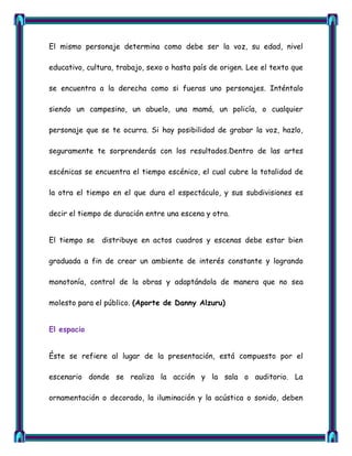 El mismo personaje determina como debe ser la voz, su edad, nivel

educativo, cultura, trabajo, sexo o hasta país de origen. Lee el texto que

se encuentra a la derecha como si fueras uno personajes. Inténtalo

siendo un campesino, un abuelo, una mamá, un policía, o cualquier

personaje que se te ocurra. Si hay posibilidad de grabar la voz, hazlo,

seguramente te sorprenderás con los resultados.Dentro de las artes

escénicas se encuentra el tiempo escénico, el cual cubre la totalidad de

la otra el tiempo en el que dura el espectáculo, y sus subdivisiones es

decir el tiempo de duración entre una escena y otra.


El tiempo se   distribuye en actos cuadros y escenas debe estar bien

graduada a fin de crear un ambiente de interés constante y logrando

monotonía, control de la obras y adaptándola de manera que no sea

molesto para el público. (Aporte de Danny Alzuru)


El espacio


Éste se refiere al lugar de la presentación, está compuesto por el

escenario donde se realiza la acción y la sala o auditorio. La

ornamentación o decorado, la iluminación y la acústica o sonido, deben
 