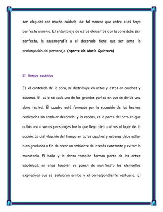 ser elegidos con mucho cuidado, de tal manera que entre ellos haya

perfecta armonía. El ensamblaje de estos elementos con la obra debe ser

perfecto, la escenografía o el decorado tiene que ser como la

prolongación del personaje. (Aporte de María Quintero)




El tiempo escénico


Es el contenido de la obra, se distribuye en actos y estos en cuadros y

escenas. El acto es cada una de las grandes partes en que se divide una

obra teatral. El cuadro está formado por la sucesión de los hechos

realizados sin cambiar decorado; y la escena, es la parte del acto en que

actúa uno o varios personajes hasta que llega otro u otros al lugar de la

acción. La distribución del tiempo en actos cuadros y escenas debe estar

bien graduada a fin de crear un ambiente de interés constante y evitar la

monotonía. El baile y la danza también forman parte de las artes

escénicas, en ellas también se ponen de manifiesto los elementos

expresivos que se señalaron arriba y el correspondiente vestuario. El
 
