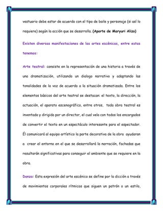 vestuario debe estar de acuerdo con el tipo de baile y personaje (si así lo

requiere) según la acción que se desarrolla. (Aporte de Maryuri Alizo)


Existen diversas manifestaciones de las artes escénicas, entre estas

tenemos:


Arte teatral: consiste en la representación de una historia a través de

una dramatización, utilizando un dialogo narrativo y adaptando las

tonalidades de la voz de acuerdo a la situación dramatizada. Entre los

elementos básicos del arte teatral se destacan: el texto, la dirección, la

actuación, el aparato escenográfico, entre otros, toda obra teatral es

inventada y dirigida por un director, el cual vela con todos los encargados

de convertir el texto en un espectáculo interesante para el espectador.

Él comunicará al equipo artístico la parte decorativa de la obra ayudaran

a crear el entorno en el que se desarrollará la narración, fachadas que

resultarán significativas para conseguir el ambiente que se requiere en la

obra.


Danza: Esta expresión del arte escénico se define por la dicción a través

de movimientos corporales rítmicos que siguen un patrón o un estilo,
 