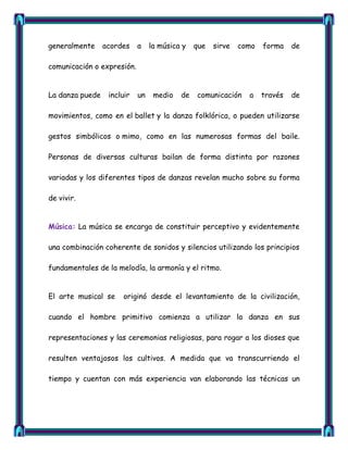 generalmente     acordes    a    la música y   que   sirve   como   forma    de

comunicación o expresión.


La danza puede    incluir   un    medio   de   comunicación    a    través   de

movimientos, como en el ballet y la danza folklórica, o pueden utilizarse

gestos simbólicos o mimo, como en las numerosas formas del baile.

Personas de diversas culturas bailan de forma distinta por razones

variadas y los diferentes tipos de danzas revelan mucho sobre su forma

de vivir.


Música: La música se encarga de constituir perceptivo y evidentemente

una combinación coherente de sonidos y silencios utilizando los principios

fundamentales de la melodía, la armonía y el ritmo.


El arte musical se    originó desde el levantamiento de la civilización,

cuando el hombre primitivo comienza a utilizar la danza en sus

representaciones y las ceremonias religiosas, para rogar a los dioses que

resulten ventajosos los cultivos. A medida que va transcurriendo el

tiempo y cuentan con más experiencia van elaborando las técnicas un
 