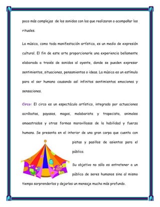 poco más complejas de los sonidos con los que realizaran o acompañar los

rituales.


La música, como toda manifestación artística, es un medio de expresión

cultural. El fin de este arte proporcionarle una experiencia bellamente

elaborada a través de sonidos al oyente, donde se pueden expresar

sentimientos, situaciones, pensamientos o ideas. La música es un estímulo

para el ser humano causando así infinitos sentimientos emociones y

sensaciones.


Circo: El circo es un espectáculo artístico, integrado por actuaciones

acróbatas,     payasos,   magos,    malabarista   y   trapecista,   animales

amaestrados y otras formas maravillosas de la habilidad y fuerza

humana. Se presenta en el interior de una gran carpa que cuenta con

                                   pistas y pasillos de asientos para el

                                   público.


                                   Su objetivo no sólo es entretener a un

                                   público de seres humanos sino al mismo

tiempo sorprenderlos y dejarles un mensaje mucho más profundo.
 