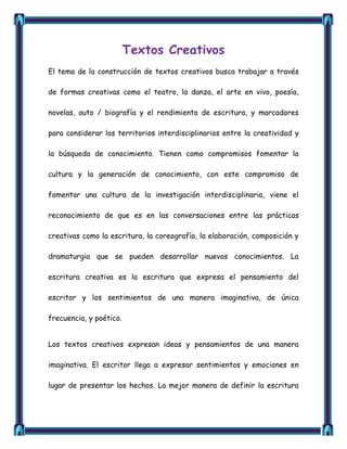 Textos Creativos
El tema de la construcción de textos creativos busca trabajar a través

de formas creativas como el teatro, la danza, el arte en vivo, poesía,

novelas, auto / biografía y el rendimiento de escritura, y marcadores

para considerar los territorios interdisciplinarios entre la creatividad y

la búsqueda de conocimiento. Tienen como compromisos fomentar la

cultura y la generación de conocimiento, con este compromiso de

fomentar una cultura de la investigación interdisciplinaria, viene el

reconocimiento de que es en las conversaciones entre las prácticas

creativas como la escritura, la coreografía, la elaboración, composición y

dramaturgia que se pueden desarrollar nuevos conocimientos. La

escritura creativa es la escritura que expresa el pensamiento del

escritor y los sentimientos de una manera imaginativa, de única

frecuencia, y poético.


Los textos creativos expresan ideas y pensamientos de una manera

imaginativa. El escritor llega a expresar sentimientos y emociones en

lugar de presentar los hechos. La mejor manera de definir la escritura
 