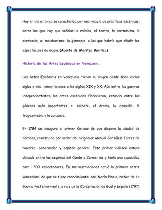 Hoy en día el circo se caracteriza por una mezcla de prácticas escénicas,

entre los que hay que señalar la música, el teatro, la pantomima, la

acrobacia, el malabarismo, la gimnasia, a los que habría que añadir los

espectáculos de magia. (Aporte de Maritza Buritica)


Historia de las Artes Escénicas en Venezuela.


Las Artes Escénicas en Venezuela tienen su origen desde hace varios

siglos atrás, remontándose a los siglos XIX y XX. Aún entre las guerras

independentistas, las artes escénicas florecieron, estando entre los

géneros   más   importantes   el   sainete, el   drama,   la   comedia, la

tragicomedia y la zarzuela.


En 1784 se inaugura el primer Coliseo de que dispone la ciudad de

Caracas, construido por orden del brigadier Manuel González Torres de

Navarra, gobernador y capitán general. Este primer Coliseo estuvo

ubicado entre las esquinas del Conde y Carmelitas y tenía una capacidad

para 1.500 espectadores. En sus instalaciones actuó la primera actriz

venezolana de que se tiene conocimiento: Ana María Pinelo, nativa de La

Guaira. Posteriormente, a raíz de la Conspiración de Gual y España (1797)
 