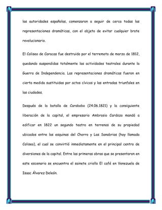 las autoridades españolas, comenzaron a seguir de cerca todas las

representaciones dramáticas, con el objeto de evitar cualquier brote

revolucionario.


El Coliseo de Caracas fue destruido por el terremoto de marzo de 1812,

quedando suspendidas totalmente las actividades teatrales durante la

Guerra de Independencia. Las representaciones dramáticas fueron en

cierta medida sustituidas por actos cívicos y las entradas triunfales en

las ciudades.


Después de la batalla de Carabobo (24.06.1821) y la consiguiente

liberación de la capital, el empresario Ambrosio Cardozo mandó a

edificar en 1822 un segundo teatro en terrenos de su propiedad

ubicados entre las esquinas del Chorro y Las Sanabrias (hoy llamada

Coliseo), el cual se convirtió inmediatamente en el principal centro de

diversiones de la capital. Entre las primeras obras que se presentaron en

este escenario se encuentra el sainete criollo El café en Venezuela de

Isaac Álvarez Deleón.
 