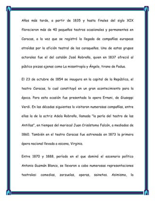 Años más tarde, a partir de 1835 y hasta finales del siglo XIX

florecieron más de 40 pequeños teatros ocasionales y permanentes en

Caracas, a la vez que se registró la llegada de compañías europeas

atraídas por la afición teatral de los caraqueños. Uno de estos grupos

actorales fue el del catalán José Robreño, quien en 1837 ofreció al

público piezas ajenas como La misantropía y Ángelo, tirano de Padua.


El 23 de octubre de 1854 se inaugura en la capital de la República, el

teatro Caracas, lo cual constituyó en un gran acontecimiento para la

época. Para esta ocasión fue presentada la opera Ernani, de Giuseppi

Verdi. En las décadas siguientes lo visitaron numerosas compañías, entre

ellas la de la actriz Adela Robreño, llamada "la perla del teatro de las

Antillas", en tiempos del mariscal Juan Crisóstomo Falcón, a mediados de

1860. También en el teatro Caracas fue estrenada en 1873 la primera

ópera nacional llevada a escena, Virginia.


Entre 1870 y 1888, período en el que dominó el escenario político

Antonio Guzmán Blanco, se llevaron a cabo numerosas representaciones

teatrales:   comedias,   zarzuelas,    operas,   sainetes.   Asimismo,   la
 