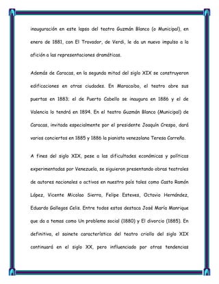 inauguración en este lapso del teatro Guzmán Blanco (o Municipal), en

enero de 1881, con El Trovador, de Verdi, le da un nuevo impulso a la

afición a las representaciones dramáticas.


Además de Caracas, en la segunda mitad del siglo XIX se construyeron

edificaciones en otras ciudades. En Maracaibo, el teatro abre sus

puertas en 1883; el de Puerto Cabello se inaugura en 1886 y el de

Valencia lo tendrá en 1894. En el teatro Guzmán Blanco (Municipal) de

Caracas, invitada especialmente por el presidente Joaquín Crespo, dará

varios conciertos en 1885 y 1886 la pianista venezolana Teresa Carreño.


A fines del siglo XIX, pese a las dificultades económicas y políticas

experimentadas por Venezuela, se siguieron presentando obras teatrales

de autores nacionales o activos en nuestro país tales como Casto Ramón

López, Vicente Micolao Sierra, Felipe Esteves, Octavio Hernández,

Eduardo Gallegos Celis. Entre todos estos destaca José María Manrique

que da a temas como Un problema social (1880) y El divorcio (1885). En

definitiva, el sainete característico del teatro criollo del siglo XIX

continuará en el siglo XX, pero influenciado por otras tendencias
 