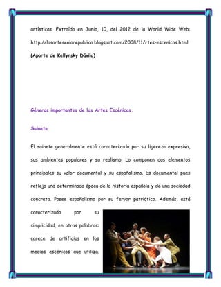artísticas. Extraído en Junio, 10, del 2012 de la World Wide Web:

http://lasartesenlarepublica.blogspot.com/2008/11/rtes-escenicas.html

(Aporte de Kellynsky Dávila)




Géneros importantes de las Artes Escénicas.


Sainete


El sainete generalmente está caracterizado por su ligereza expresiva,

sus ambientes populares y su realismo. Lo componen dos elementos

principales su valor documental y su españolismo. Es documental pues

refleja una determinada época de la historia española y de una sociedad

concreta. Posee españolismo por su fervor patriótico. Además, está

caracterizado      por      su

simplicidad, en otras palabras:

carece de artificios en los

medios escénicos que utiliza.
 