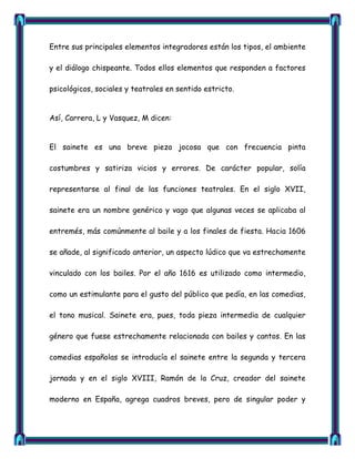 Entre sus principales elementos integradores están los tipos, el ambiente

y el diálogo chispeante. Todos ellos elementos que responden a factores

psicológicos, sociales y teatrales en sentido estricto.


Así, Carrera, L y Vasquez, M dicen:


El sainete es una breve pieza jocosa que con frecuencia pinta

costumbres y satiriza vicios y errores. De carácter popular, solía

representarse al final de las funciones teatrales. En el siglo XVII,

sainete era un nombre genérico y vago que algunas veces se aplicaba al

entremés, más comúnmente al baile y a los finales de fiesta. Hacia 1606

se añade, al significado anterior, un aspecto lúdico que va estrechamente

vinculado con los bailes. Por el año 1616 es utilizado como intermedio,

como un estimulante para el gusto del público que pedía, en las comedias,

el tono musical. Sainete era, pues, toda pieza intermedia de cualquier

género que fuese estrechamente relacionada con bailes y cantos. En las

comedias españolas se introducía el sainete entre la segunda y tercera

jornada y en el siglo XVIII, Ramón de la Cruz, creador del sainete

moderno en España, agrega cuadros breves, pero de singular poder y
 