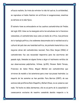 eficacia realista. Se trata de retratar la vida tal cual es, la cotidianidad,

se reproduce el habla familiar sin artificios ni exageraciones, mientras

se detiene en lo más típico.


El sainete tiene su antecedente en los cuadros costumbristas de finales

del siglo XIX. Como se ha manejado entre los estudiosos de la literatura

venezolana, el costumbrismo nace como un medio de crítica. Sus pinturas

de la tipología política y los exámenes descarnados de la realidad social y

cultural del país dan una tonalidad satírica, de protesta humorística a las

mejores obras del costumbrismo nacional. Para Díaz Seijas (1966) el

costumbrismo fue una necesidad imperativa para los escritores del

pasado siglo, llamados en alguna forma a dejar el testimonio verídico de

sus observaciones palpitantes, íntimas. (p.191). Nicanor Bolet Peraza,

Francisco de Sales Pérez, Miguel Mármol son costumbristas que

sirvieron de modelo a los saineteros para crear sus piezas teatrales. La

mayoría de los sainetes se han perdido. Para Barrios (1997), de sus

autores más prolíferos Ruíz Chapellín y Rafael Otazo, no se conserva casi

nada. Tal hecho no debe alarmarnos, ello no es parte de la casualidad ni

consecuencia exclusiva de nuestra consabida desidia respecto a la
 