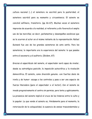 cultura nacional (...) el sainetero no escribió para la posteridad; el

sainetero escribió para su momento y circunstancia. El sainete se

concibió esfímero, transitorio. (pp 66-67). Muchas veces el sainetero

improvisa de acuerdo a la realidad, al referente y ello favorecía el amplio

uso de las morcillas; es decir, parlamentos y desempeños escénicos que

se le ocurren al actor en el mismo instante de la representación. Rafael

Guinand fue uno de los grandes saineteros de este estilo. Para los

saineteros, lo importante era la experiencia del sainete: lo que pasaba

entre el escenario y el auditorio. (Ibidem, 67)


Gracias al espectáculo del sainete, el espectador será capaz de nivelar,

desde su estratégica posición, la imposición autocrática y la nivelación

democrática. El sainete, como diversión genuina -con fuertes dosis de

ironía y de humor- escapa a los controles y pasa a ser una especie de

fuerza liberadora (para el espectador o el lector). Con el sainete se

invade progresivamente el centro sin permiso, pero lenta y agónicamente.

La presencia del sainete implicó el cruce de los linderos entre lo culto y

lo popular. Lo que vende el sainete es, tímidamente para el momento, la

retorización de la coloquialidad, la ausencia de ansias trascendentales y
 