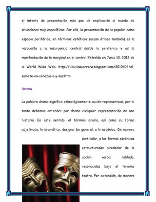 el intento de presentación más que de explicación al mundo de

situaciones muy específicas. Por ello, la presentación de lo popular como

espacio periférico, en términos estéticos (acaso éticos también) es la

respuesta a la insurgencia central desde lo periférico y es la

manifestación de lo marginal en el centro. Extraído en Junio 10, 2012 de

la World Wide Web: http://liduvinacarrera.blogspot.com/2010/04/el-

sainete-en-venezuela-y-sus.html


Drama.


La palabra drama significa etimológicamente acción representada, por lo

tanto debemos entender por drama cualquier representación de una

historia. En este sentido, el término drama, así como su forma

adjetivada, lo dramático, designa: En general, a lo escénico. De manera

                                       particular, a las formas escénicas

                                       estructuradas alrededor de la

                                       acción        verbal        hablada,

                                       reconocidas    bajo    el   término

                                       teatro. Por extensión, de manera
 