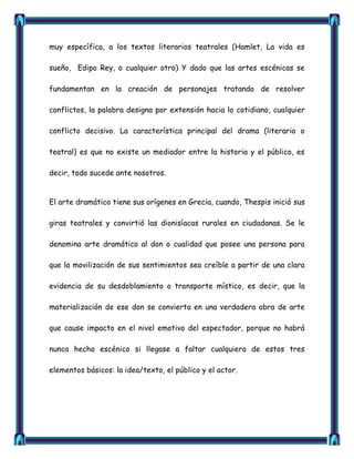 muy específica, a los textos literarios teatrales (Hamlet, La vida es

sueño, Edipo Rey, o cualquier otro) Y dado que las artes escénicas se

fundamentan en la creación de personajes tratando de resolver

conflictos, la palabra designa por extensión hacia lo cotidiano, cualquier

conflicto decisivo. La característica principal del drama (literario o

teatral) es que no existe un mediador entre la historia y el público, es

decir, todo sucede ante nosotros.


El arte dramático tiene sus orígenes en Grecia, cuando, Thespis inició sus

giras teatrales y convirtió las dionisíacas rurales en ciudadanas. Se le

denomina arte dramático al don o cualidad que posee una persona para

que la movilización de sus sentimientos sea creíble a partir de una clara

evidencia de su desdoblamiento o transporte místico, es decir, que la

materialización de ese don se convierta en una verdadera obra de arte

que cause impacto en el nivel emotivo del espectador, porque no habrá

nunca hecho escénico si llegase a faltar cualquiera de estos tres

elementos básicos: la idea/texto, el público y el actor.
 