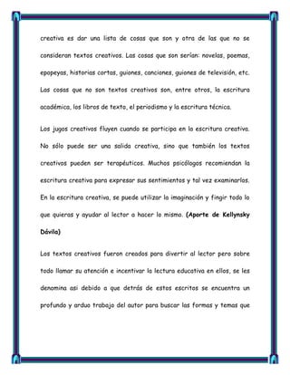 creativa es dar una lista de cosas que son y otra de las que no se

consideran textos creativos. Las cosas que son serían: novelas, poemas,

epopeyas, historias cortas, guiones, canciones, guiones de televisión, etc.

Las cosas que no son textos creativos son, entre otros, la escritura

académica, los libros de texto, el periodismo y la escritura técnica.


Los jugos creativos fluyen cuando se participa en la escritura creativa.

No sólo puede ser una salida creativa, sino que también los textos

creativos pueden ser terapéuticos. Muchos psicólogos recomiendan la

escritura creativa para expresar sus sentimientos y tal vez examinarlos.

En la escritura creativa, se puede utilizar la imaginación y fingir todo lo

que quieras y ayudar al lector a hacer lo mismo. (Aporte de Kellynsky

Dávila)


Los textos creativos fueron creados para divertir al lector pero sobre

todo llamar su atención e incentivar la lectura educativa en ellos, se les

denomina asi debido a que detrás de estos escritos se encuentra un

profundo y arduo trabajo del autor para buscar las formas y temas que
 