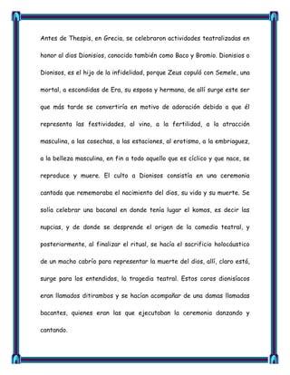 Antes de Thespis, en Grecia, se celebraron actividades teatralizadas en

honor al dios Dionisios, conocido también como Baco y Bromio. Dionisios o

Dionisos, es el hijo de la infidelidad, porque Zeus copuló con Semele, una

mortal, a escondidas de Era, su esposa y hermana, de allí surge este ser

que más tarde se convertiría en motivo de adoración debido a que él

representa las festividades, al vino, a la fertilidad, a la atracción

masculina, a las cosechas, a las estaciones, al erotismo, a la embriaguez,

a la belleza masculina, en fin a todo aquello que es cíclico y que nace, se

reproduce y muere. El culto a Dionisos consistía en una ceremonia

cantada que rememoraba el nacimiento del dios, su vida y su muerte. Se

solía celebrar una bacanal en donde tenía lugar el komos, es decir las

nupcias, y de donde se desprende el origen de la comedia teatral, y

posteriormente, al finalizar el ritual, se hacía el sacrificio holocáustico

de un macho cabrío para representar la muerte del dios, allí, claro está,

surge para los entendidos, la tragedia teatral. Estos coros dionisíacos

eran llamados ditirambos y se hacían acompañar de una damas llamadas

bacantes, quienes eran las que ejecutaban la ceremonia danzando y

cantando.
 