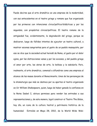 Puede decirse que el arte dramático es una empresa de la modernidad,

con sus antecedentes en el teatro griego y romano que fue organizado

por los primeros con intenciones cívico/político/didácticas y por los

segundos, con propósitos cívicos/políticos. El teatro romano de la

antigüedad fue, evidentemente, la degradación del griego, porque se

dedicaron, luego de fallidos intentos de ejecutar un teatro cultural, a

mostrar escenas sangrientas para el gusto de un pueblo masoquista, por

eso se dice que la sociedad actual heredó de Roma, el gusto por el dolor

ajeno, por las distracciones vanas y por los excesos, y del pueblo griego

el amor por arte, las obras de arte, la belleza y la sabiduría. Pero,

realmente, el arte dramático, comenzó a difundirse como una empresa al

alcance de las masas durante el Renacimiento. Unos de los personajes de

la dramaturgia que más se destaca por su aportes al teatro organizado

es Sir William Shakespeare, quien, luego de haber ganado la confianza en

la Reina Isabel I, obtuvo permisos para vender las entredas a sus

representaciones y, de esta manera, logró construir el Teatro The Globe,

hoy día, un icono de la cultura teatral y patrimonio histórico de la

humanidad.   Extraído en Mayo 28, 2012, de la World Wide Web:
 