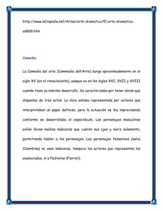 http://www.latinpedia.net/Artes/arte-dramatico/El-arte-dramatico-

ad868.htm




Comedia


La Comedia del arte (Commedia dell‘Arte) surge aproximadamente en el

siglo XV (en el renacimiento), aunque es en los siglos XVI, XVII y XVIII

cuando tiene su máximo desarrollo. Se caracterizaba por tener obras que

disponían de tres actos. La obra estaba representada por actores que

interpretaban un papel definido, pero la actuación se iba improvisando

conforme se desarrollaba el espectáculo. Los personajes masculinos

solían llevan medias máscaras que cubren sus ojos y nariz solamente,

permitiendo hablar a los personajes. Los personajes femeninos (salvo

Colombina) no usan máscaras, tampoco los actores que representan los

enamorados, ni a Pedrolino (Pierrot).
 