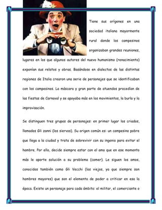 Tiene   sus     orígenes   en   una

                                          sociedad italiana mayormente

                                          rural   donde     los   campesinos

                                          organizaban grandes reuniones,

lugares en los que algunos autores del nuevo humanismo (renacimiento)

exponían sus relatos y obras. Basándose en dialectos de las distintas

regiones de Italia crearon una serie de personajes que se identificaban

con los campesinos. La máscara y gran parte de atuendos procedían de

las fiestas de Carnaval y se apoyaba más en los movimientos, la burla y la

improvisación.


Se distinguen tres grupos de personajes: en primer lugar los criados,

llamados Gli zanni (los siervos). Su origen común es: un campesino pobre

que llega a la ciudad y trata de sobrevivir con su ingenio para evitar el

hambre. Por ello, decide siempre estar con el amo que en ese momento

más le aporte solución a su problema (comer). Le siguen los amos,

conocidos también como Gli Vecchi (los viejos, ya que siempre son

hombres mayores) que son el elemento de poder a criticar en esa la

época. Existe un personaje para cada ámbito: el militar, el comerciante o
 