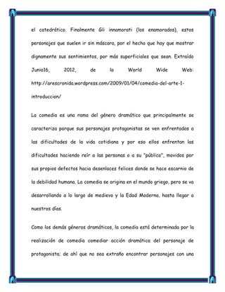 el catedrático. Finalmente Gli innamorati (los enamorados), estos

personajes que suelen ir sin máscara, por el hecho que hay que mostrar

dignamente sus sentimientos, por más superficiales que sean. Extraído

Junio16,         2012,    de       la      World        Wide       Web:

http://arescronida.wordpress.com/2009/01/04/comedia-del-arte-1-

introduccion/


La comedia es una rama del género dramático que principalmente se

caracteriza porque sus personajes protagonistas se ven enfrentados a

las dificultades de la vida cotidiana y por eso ellos enfrentan las

dificultades haciendo reír a las personas o a su "público", movidos por

sus propios defectos hacia desenlaces felices donde se hace escarnio de

la debilidad humana. La comedia se origina en el mundo griego, pero se va

desarrollando a lo largo de medievo y la Edad Moderna, hasta llegar a

nuestros días.


Como los demás géneros dramáticos, la comedia está determinada por la

realización de comedia comediar acción dramática del personaje de

protagonista; de ahí que no sea extraño encontrar personajes con una
 