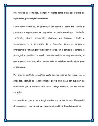 rola trágica en comedias, siempre y cuando estos sean, por decirlo de

algún modo, personajes secundarios.


Como características, el personaje protagonista suele ser común y

corriente y representar un arquetipo, es decir mentiroso, charlatán,

fanfarrón,      pícaro,   enamorado,   etcétera;   es   también   crédulo   e

inconsciente y, a diferencia de la tragedia, donde el personaje

protagonista tiene un profundo sentido ético, en la comedia el personaje

protagónico considera su moral como una cualidad no muy importante, lo

que le permite ser muy vital, aunque esto es más bien un obstáculo para

el personaje.


Por ello, su conflicto dramático suele ser, las más de las veces, con la

sociedad, además de consigo mismo, por lo que lucha por superar los

obstáculos que le impiden realizarse consigo mismo o con esa misma

sociedad.


La comedia es, junto con la tragicomedia, una de las formas clásicas del

drama griego, y uno de los tres géneros dramáticos llamados realistas.
 