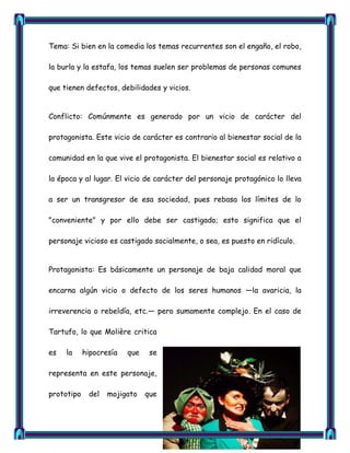 Tema: Si bien en la comedia los temas recurrentes son el engaño, el robo,

la burla y la estafa, los temas suelen ser problemas de personas comunes

que tienen defectos, debilidades y vicios.


Conflicto: Comúnmente es generado por un vicio de carácter del

protagonista. Este vicio de carácter es contrario al bienestar social de la

comunidad en la que vive el protagonista. El bienestar social es relativo a

la época y al lugar. El vicio de carácter del personaje protagónico lo lleva

a ser un transgresor de esa sociedad, pues rebasa los límites de lo

"conveniente" y por ello debe ser castigado; esto significa que el

personaje vicioso es castigado socialmente, o sea, es puesto en ridículo.


Protagonista: Es básicamente un personaje de baja calidad moral que

encarna algún vicio o defecto de los seres humanos —la avaricia, la

irreverencia o rebeldía, etc.— pero sumamente complejo. En el caso de

Tartufo, lo que Molière critica

es   la     hipocresía   que    se

representa en este personaje,

prototipo    del   mojigato    que
 