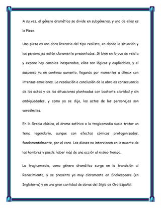 A su vez, el género dramático se divide en subgéneros, y uno de ellos es

la Pieza.


Una pieza es una obra literaria del tipo realista, en donde la situación y

los personajes están claramente presentados. Si bien en lo que se relata

y expone hay cambios inesperados, ellos son lógicos y explicables, y el

suspenso va en continuo aumento, llegando por momentos a clímax con

intensas emociones. La resolución o conclusión de la obra es consecuencia

de los actos y de las situaciones planteadas con bastante claridad y sin

ambigüedades, y como ya se dijo, los actos de los personajes son

verosímiles.


En la Grecia clásica, el drama satírico o la tragicomedia suele tratar un

tema    legendario,   aunque   con   efectos   cómicos    protagonizados,

fundamentalmente, por el coro. Los dioses no intervienen en la muerte de

los hombres y puede haber más de una acción al mismo tiempo.


La tragicomedia, como género dramático surge en la transición al

Renacimiento, y se presenta ya muy claramente en Shakespeare (en

Inglaterra) y en una gran cantidad de obras del Siglo de Oro Español.
 