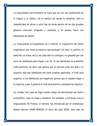 La tragicomedia estrictamente no tiene que ver con una combinación de

lo trágico y lo cómico. Se le nombró así desde la Celestina, ante la

imposibilidad de ubicar a este tipo de obras dentro de los dos grandes

géneros conocidos (tragedia y comedia), y no porque fuera una

mescolanza de ambos.


La tragicomedia principalmente va a mostrar la trayectoria del héroe

tragicómico, que tiene un objetivo que perseguir (el amor, la justicia, la

ambición, un trono, etc) y de cómo éste lo consigue o no pasando por una

serie de obstáculos para llegar a su fin. Si los obstáculos se presentan

como positivos, es decir que parece que lo acercan cada vez más a su

objetivo, más que obstáculos son como pruebas superadas, el final será

negativo; si los obstáculos son negativos, parece que le impiden llegar a

su objetivo, y por lo general el final será positivo y alcanzará su objetivo.


Su creador fue Lope de Vega cuando rompe las estructuras del teatro

aristotélico. Lope se niega a obedecer las unidades, y entonces crea la

tragicomedia. En Francia, el término fue introducido por el dramaturgo

Robert Garnier (1545-1590).En el inicio del siglo XVII, este tipo de
 