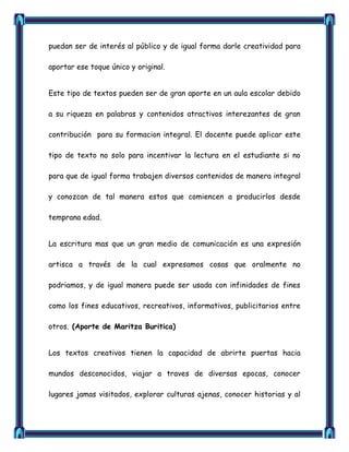 puedan ser de interés al público y de igual forma darle creatividad para

aportar ese toque único y original.


Este tipo de textos pueden ser de gran aporte en un aula escolar debido

a su riqueza en palabras y contenidos atractivos interezantes de gran

contribución para su formacion integral. El docente puede aplicar este

tipo de texto no solo para incentivar la lectura en el estudiante si no

para que de igual forma trabajen diversos contenidos de manera integral

y conozcan de tal manera estos que comiencen a producirlos desde

temprana edad.


La escritura mas que un gran medio de comunicación es una expresión

artisca a través de la cual expresamos cosas que oralmente no

podriamos, y de igual manera puede ser usada con infinidades de fines

como los fines educativos, recreativos, informativos, publicitarios entre

otros. (Aporte de Maritza Buritica)


Los textos creativos tienen la capacidad de abrirte puertas hacia

mundos desconocidos, viajar a traves de diversas epocas, conocer

lugares jamas visitados, explorar culturas ajenas, conocer historias y al
 