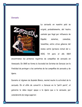 Zarzuela


                                   La zarzuela en nuestro país se

                                   originó, probablemente, del teatro

                                   cantado que llegó por influencia de

                                   España:        sainetes,     comedias,

                                   tonadillas, entre otros géneros del

                                   mismo estilo (primera mitad del s.

                                   XIX).     YA    para   el   año   1864

encontramos los primeros registros de compañías de zarzuela en

Venezuela. En 1865 se forma la Sociedad de Coristas de Caracas con la

finalidad de proteger a los cantantes de las compañías de zarzuela y de

ópera.


Durante el régimen de Guzmán Blanco, mermó mucho la actividad de la

zarzuela. En el afán de convertir a Caracas en la "petit paris", el

gobierno le daba mayor apoyo a la ópera que a la zarzuela, por

considerarla de rango superior.
 