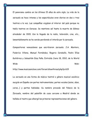 El panorama cambia en los últimos 15 años de este siglo. La vida de la

zarzuela se hace intensa y los espectáculos eran diarios en dos o tres

teatros a la vez. Las compañías viajaban al interior del país porque no

había teatros en Caracas. Se mantiene así hasta la muerte de Gómez

alrededor de 1920. Con la llegada de la radio, televisión, cine, etc.,

lamentablemente se ha venido perdiendo el interés por la zarzuela.


Compositores venezolanos que escribieron zarzuela: J.A. Montero,

Federico Villena, Manuel Fernández, Rogerio Caraballo, Pedro Elías

Gutiérrez y Sebastián Díaz Peña. Extraído Junio 18, 2012, de la World

Wide                                                                 Web:

http://www.musicaenclave.com/forum/showthread.php?p=619


La zarzuela es una forma de música teatral o género musical escénico

surgido en España con partes instrumentales, partes vocales (solos, dúos,

coros...) y partes habladas. Su nombre procede del Palacio de la

Zarzuela, nombre del pabellón de caza cercano a Madrid donde se

hallaba el teatro que albergó las primeras representaciones del género.
 