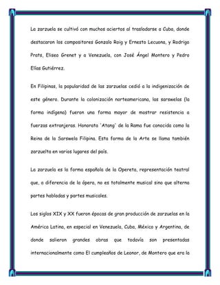 La zarzuela se cultivó con muchos aciertos al trasladarse a Cuba, donde

destacaron los compositores Gonzalo Roig y Ernesto Lecuona, y Rodrigo

Prats, Eliseo Grenet y a Venezuela, con José Ángel Montero y Pedro

Elías Gutiérrez.


En Filipinas, la popularidad de las zarzuelas cedió a la indigenización de

este género. Durante la colonización norteamericana, las sarswelas (la

forma indígena) fueron una forma mayor de mostrar resistencia a

fuerzas extranjeras. Honorata 'Atang' de la Rama fue conocida como la

Reina de la Sarswela Filipina. Esta forma de la Arte se llama también

zarzuelta en varios lugares del país.


La zarzuela es la forma española de la Opereta, representación teatral

que, a diferencia de la ópera, no es totalmente musical sino que alterna

partes habladas y partes musicales.


Los siglos XIX y XX fueron épocas de gran producción de zarzuelas en la

América Latina, en especial en Venezuela, Cuba, México y Argentina, de

donde    salieron   grandes    obras    que   todavía   son   presentadas

internacionalmente como El cumpleaños de Leonor, de Montero que era la
 