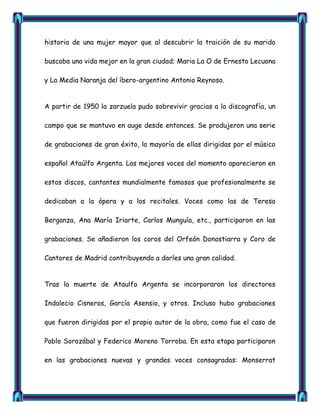 historia de una mujer mayor que al descubrir la traición de su marido

buscaba una vida mejor en la gran ciudad; Maria La O de Ernesto Lecuona

y La Media Naranja del íbero-argentino Antonio Reynoso.


A partir de 1950 la zarzuela pudo sobrevivir gracias a la discografía, un

campo que se mantuvo en auge desde entonces. Se produjeron una serie

de grabaciones de gran éxito, la mayoría de ellas dirigidas por el músico

español Ataúlfo Argenta. Las mejores voces del momento aparecieron en

estos discos, cantantes mundialmente famosos que profesionalmente se

dedicaban a la ópera y a los recitales. Voces como las de Teresa

Berganza, Ana María Iriarte, Carlos Munguía, etc., participaron en las

grabaciones. Se añadieron los coros del Orfeón Donostiarra y Coro de

Cantores de Madrid contribuyendo a darles una gran calidad.


Tras la muerte de Ataulfo Argenta se incorporaron los directores

Indalecio Cisneros, García Asensio, y otros. Incluso hubo grabaciones

que fueron dirigidas por el propio autor de la obra, como fue el caso de

Pablo Sorozábal y Federico Moreno Torroba. En esta etapa participaron

en las grabaciones nuevas y grandes voces consagradas: Monserrat
 