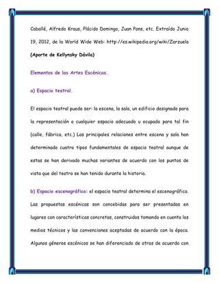 Caballé, Alfredo Kraus, Plácido Domingo, Juan Pons, etc. Extraído Junio

19, 2012, de la World Wide Web: http://es.wikipedia.org/wiki/Zarzuela

(Aporte de Kellynsky Dávila)


Elementos de las Artes Escénicas.


a) Espacio teatral.


El espacio teatral puede ser: la escena, la sala, un edificio designado para

la representación o cualquier espacio adecuado u ocupado para tal fin

(calle, fábrica, etc.) Las principales relaciones entre escena y sala han

determinado cuatro tipos fundamentales de espacio teatral aunque de

estas se han derivado muchas variantes de acuerdo con los puntos de

vista que del teatro se han tenido durante la historia.


b) Espacio escenográfico: el espacio teatral determina el escenográfico.

Las propuestas escénicas son concebidas para ser presentadas en

lugares con características concretas, construidos tomando en cuenta los

medios técnicos y las convenciones aceptadas de acuerdo con la época.

Algunos géneros escénicos se han diferenciado de otros de acuerdo con
 
