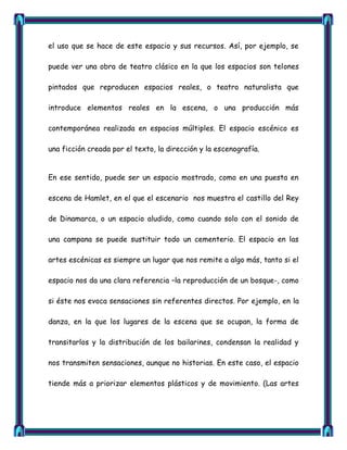 el uso que se hace de este espacio y sus recursos. Así, por ejemplo, se

puede ver una obra de teatro clásico en la que los espacios son telones

pintados que reproducen espacios reales, o teatro naturalista que

introduce elementos reales en la escena, o una producción más

contemporánea realizada en espacios múltiples. El espacio escénico es

una ficción creada por el texto, la dirección y la escenografía.


En ese sentido, puede ser un espacio mostrado, como en una puesta en

escena de Hamlet, en el que el escenario nos muestra el castillo del Rey

de Dinamarca, o un espacio aludido, como cuando solo con el sonido de

una campana se puede sustituir todo un cementerio. El espacio en las

artes escénicas es siempre un lugar que nos remite a algo más, tanto si el

espacio nos da una clara referencia –la reproducción de un bosque-, como

si éste nos evoca sensaciones sin referentes directos. Por ejemplo, en la

danza, en la que los lugares de la escena que se ocupan, la forma de

transitarlos y la distribución de los bailarines, condensan la realidad y

nos transmiten sensaciones, aunque no historias. En este caso, el espacio

tiende más a priorizar elementos plásticos y de movimiento. (Las artes
 