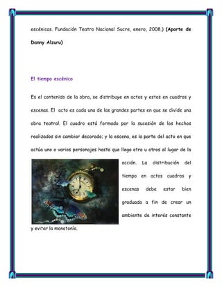 escénicas. Fundación Teatro Nacional Sucre, enero, 2008.) (Aporte de

Danny Alzuru)




El tiempo escénico


Es el contenido de la obra, se distribuye en actos y estos en cuadros y

escenas. El acto es cada una de las grandes partes en que se divide una

obra teatral. El cuadro está formado por la sucesión de los hechos

realizados sin cambiar decorado; y la escena, es la parte del acto en que

actúa uno o varios personajes hasta que llega otro u otros al lugar de la

                                         acción.   La   distribución    del

                                         tiempo en actos cuadros y

                                         escenas    debe    estar      bien

                                         graduada a fin de crear un

                                         ambiente de interés constante

y evitar la monotonía.
 