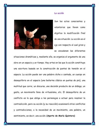 La acción


                                         Son los actos conscientes y

                                         voluntarios   que   llevan   como

                                         objetivo la modificación final

                                         de una situación. La acción es el

                                         eje con respecto al cual giran y

                                         se encadenan las diferentes

situaciones dramáticas y, mediante ella, se organiza el argumento de una

obra en un espacio y un tiempo. Hay artes en las que la acción constituye

una escritura basada en la construcción de puntos de tensión en el

espacio. La acción puede ser una palabra dicha o cantada, un cuerpo en

desequilibrio en el espacio (una bailarina clásica en puntas de pie), una

multitud que corre, un discurso, una decisión producto de un diálogo, un

gesto, un movimiento lleno de virtuosismo, etc. El desequilibrio de un

conflicto es lo que obliga a los personajes a actuar para resolver la

contradicción, pero su acción (y su reacción) ocasionará otros conflictos

y contradicciones, o la necesidad de un movimiento, una palabra, un

sentimiento, es decir, una acción. (Aporte de María Quintero)
 