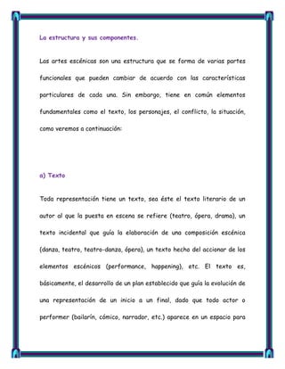 La estructura y sus componentes.


Las artes escénicas son una estructura que se forma de varias partes

funcionales que pueden cambiar de acuerdo con las características

particulares de cada una. Sin embargo, tiene en común elementos

fundamentales como el texto, los personajes, el conflicto, la situación,

como veremos a continuación:




a) Texto


Toda representación tiene un texto, sea éste el texto literario de un

autor al que la puesta en escena se refiere (teatro, ópera, drama), un

texto incidental que guía la elaboración de una composición escénica

(danza, teatro, teatro-danza, ópera), un texto hecho del accionar de los

elementos escénicos (performance, happening), etc. El texto es,

básicamente, el desarrollo de un plan establecido que guía la evolución de

una representación de un inicio a un final, dado que todo actor o

performer (bailarín, cómico, narrador, etc.) aparece en un espacio para
 