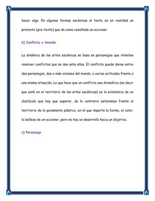 hacer algo. En algunas formas escénicas el texto es en realidad un

pretexto (pre-texto) que da como resultado un accionar.


b) Conflicto o tensión


La dinámica de las artes escénicas se basa en personajes que intentan

resolver conflictos que se dan ante ellos. El conflicto puede darse entre

dos personajes, dos o más visiones del mundo, o varias actitudes frente a

una misma situación. Lo que hace que un conflicto sea dramático (es decir

que esté en el territorio de las artes escénicas) es la existencia de un

obstáculo que hay que superar, de lo contrario estaremos frente al

territorio de lo puramente plástico, en el que importa la forma, el color,

la belleza de un accionar, pero no hay un desarrollo hacia un objetivo.


c) Personaje
 