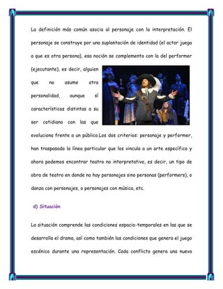 La definición más común asocia al personaje con la interpretación. El

personaje se construye por una suplantación de identidad (el actor juega

a que es otra persona), esa noción se complementa con la del performer

(ejecutante), es decir, alguien

que     no        asume         otra

personalidad,      aunque         sí

características distintas a su

ser   cotidiano    con    las   que

evoluciona frente a un público.Los dos criterios: personaje y performer,

han traspasado la línea particular que los vincula a un arte específico y

ahora podemos encontrar teatro no interpretativo, es decir, un tipo de

obra de teatro en donde no hay personajes sino personas (performers), o

danza con personajes, o personajes con música, etc.


d) Situación


La situación comprende las condiciones espacio-temporales en las que se

desarrolla el drama, así como también las condiciones que genera el juego

escénico durante una representación. Cada conflicto genera una nueva
 
