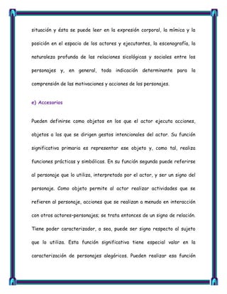 situación y ésta se puede leer en la expresión corporal, la mímica y la

posición en el espacio de los actores y ejecutantes, la escenografía, la

naturaleza profunda de las relaciones sicológicas y sociales entre los

personajes y, en general, toda indicación determinante para la

comprensión de las motivaciones y acciones de los personajes.


e) Accesorios


Pueden definirse como objetos en los que el actor ejecuta acciones,

objetos a los que se dirigen gestos intencionales del actor. Su función

significativa primaria es representar ese objeto y, como tal, realiza

funciones prácticas y simbólicas. En su función segunda puede referirse

al personaje que lo utiliza, interpretado por el actor, y ser un signo del

personaje. Como objeto permite al actor realizar actividades que se

refieren al personaje, acciones que se realizan a menudo en interacción

con otros actores–personajes; se trata entonces de un signo de relación.

Tiene poder caracterizador, o sea, puede ser signo respecto al sujeto

que lo utiliza. Esta función significativa tiene especial valor en la

caracterización de personajes alegóricos. Pueden realizar esa función
 